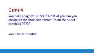 Game 4
You have spaghetti sticks in front of you can you
construct the molecular structure on the sheet
provided ?????
You have 5 minutes.
 