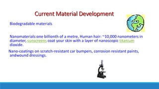 Current Material Development
Biodegradable materials
Nanomaterials:one billionth of a metre, Human hair: ~10,000 nanometers in
diameter, sunscreens coat your skin with a layer of nanoscopic titanium
dioxide.
Nano-coatings on scratch-resistant car bumpers, corrosion resistant paints,
andwound dressings.
 