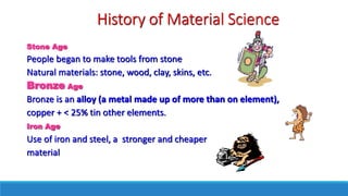 History of Material Science
Stone Age
People began to make tools from stone
Natural materials: stone, wood, clay, skins, etc.
Bronze Age
Bronze is an alloy (a metal made up of more than on element),
copper + < 25% tin other elements.
Iron Age
Use of iron and steel, a stronger and cheaper
material
 