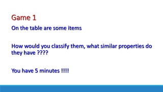 Game 1
On the table are some items
How would you classify them, what similar properties do
they have ????
You have 5 minutes !!!!
 