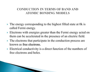  The energy corresponding to the highest filled state at 0k is
called Fermi energy.
 Electrons with energies greater than the Fermi energy acted on
them can be accelerated in the presence of an electric field.
 The electrons that participate in the conduction process are
known as free electrons.
 Electrical conductivity is a direct function of the numbers of
free electrons and holes.
 