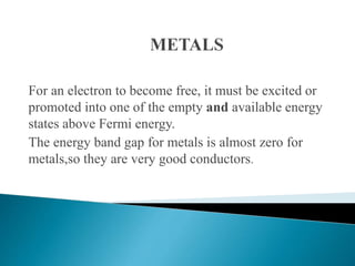 For an electron to become free, it must be excited or
promoted into one of the empty and available energy
states above Fermi energy.
The energy band gap for metals is almost zero for
metals,so they are very good conductors.
 