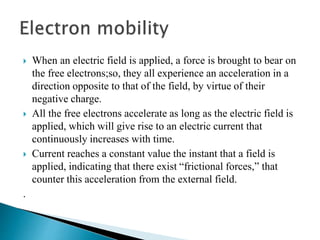 When an electric field is applied, a force is brought to bear on
the free electrons;so, they all experience an acceleration in a
direction opposite to that of the field, by virtue of their
negative charge.
 All the free electrons accelerate as long as the electric field is
applied, which will give rise to an electric current that
continuously increases with time.
 Current reaches a constant value the instant that a field is
applied, indicating that there exist “frictional forces,” that
counter this acceleration from the external field.
.
 
