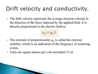  The drift velocity represents the average electron velocity in
the direction of the force imposed by the applied field. It is
directly proportional to the electric field as
 The constant of proportionality µe is called the electron
mobility, which is an indication of the frequency of scattering
events.
 Units are square meters per volt-second(m2/V-s).
 