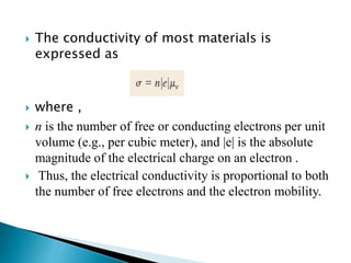  The conductivity of most materials is
expressed as
 where ,
 n is the number of free or conducting electrons per unit
volume (e.g., per cubic meter), and |e| is the absolute
magnitude of the electrical charge on an electron .
 Thus, the electrical conductivity is proportional to both
the number of free electrons and the electron mobility.
 