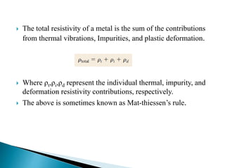  The total resistivity of a metal is the sum of the contributions
from thermal vibrations, Impurities, and plastic deformation.
 Where ρt,ρi,ρd represent the individual thermal, impurity, and
deformation resistivity contributions, respectively.
 The above is sometimes known as Mat-thiessen’s rule.
 