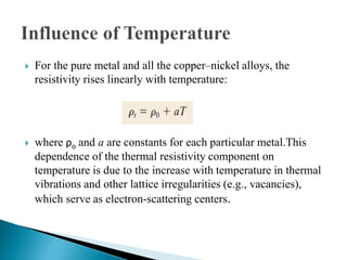  For the pure metal and all the copper–nickel alloys, the
resistivity rises linearly with temperature:
 where ρo and a are constants for each particular metal.This
dependence of the thermal resistivity component on
temperature is due to the increase with temperature in thermal
vibrations and other lattice irregularities (e.g., vacancies),
which serve as electron-scattering centers.
 