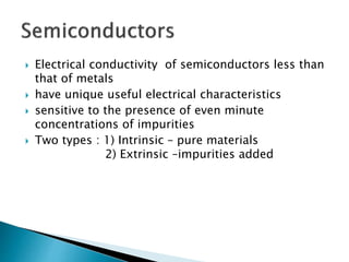  Electrical conductivity of semiconductors less than
that of metals
 have unique useful electrical characteristics
 sensitive to the presence of even minute
concentrations of impurities
 Two types : 1) Intrinsic – pure materials
2) Extrinsic –impurities added
 