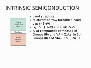  band structure
 relatively narrow forbidden band
gap (<2 eV)
 Eg : Si (1.1eV) and Ge(0.7eV)
 Also compounds composed of
Groups IIIA and VA – GaAs, In Sb
Groups IIB and VIA- Cd S, Zn Te
 