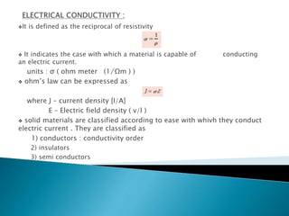It is defined as the reciprocal of resistivity
 It indicates the case with which a material is capable of conducting
an electric current.
units : σ ( ohm meter (1 ̸Ωm ) )
 ohm’s law can be expressed as
where J – current density [I/A]
E – Electric field density ( v/l )
 solid materials are classified according to ease with whivh they conduct
electric current . They are classified as
1) conductors : conductivity order
2) insulators
3) semi conductors
 
