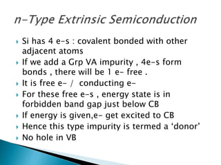  Si has 4 e-s : covalent bonded with other
adjacent atoms
 If we add a Grp VA impurity , 4e-s form
bonds , there will be 1 e- free .
 It is free e- / conducting e-
 For these free e-s , energy state is in
forbidden band gap just below CB
 If energy is given,e- get excited to CB
 Hence this type impurity is termed a ‘donor’
 No hole in VB
 