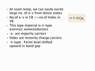  At room temp, we can easily excite
large no. of e-s from donor states
 No.of e-s in CB >>no.of holes in
VB
 This type material is n-type
extrinsic semiconductors
 e- are majority carriers
 Holes are minority charge carriers
 n-type : Fermi level shifted
upward in band gap
 