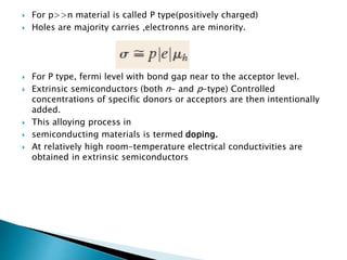  For p>>n material is called P type(positively charged)
 Holes are majority carries ,electronns are minority.
 For P type, fermi level with bond gap near to the acceptor level.
 Extrinsic semiconductors (both n- and p-type) Controlled
concentrations of specific donors or acceptors are then intentionally
added.
 This alloying process in
 semiconducting materials is termed doping.
 At relatively high room-temperature electrical conductivities are
obtained in extrinsic semiconductors
 