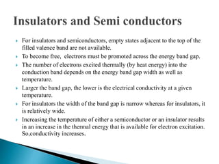 For insulators and semiconductors, empty states adjacent to the top of the
filled valence band are not available.
 To become free, electrons must be promoted across the energy band gap.
 The number of electrons excited thermally (by heat energy) into the
conduction band depends on the energy band gap width as well as
temperature.
 Larger the band gap, the lower is the electrical conductivity at a given
temperature.
 For insulators the width of the band gap is narrow whereas for insulators, it
is relatively wide.
 Increasing the temperature of either a semiconductor or an insulator results
in an increase in the thermal energy that is available for electron excitation.
So,conductivity increases.
 