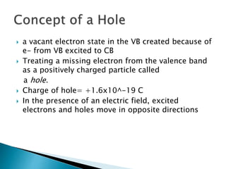  a vacant electron state in the VB created because of
e- from VB excited to CB
 Treating a missing electron from the valence band
as a positively charged particle called
a hole.
 Charge of hole= +1.6x10^-19 C
 In the presence of an electric field, excited
electrons and holes move in opposite directions
 