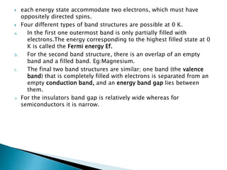  each energy state accommodate two electrons, which must have
oppositely directed spins.
 Four different types of band structures are possible at 0 K.
a. In the first one outermost band is only partially filled with
electrons.The energy corresponding to the highest filled state at 0
K is called the Fermi energy Ef.
b. For the second band structure, there is an overlap of an empty
band and a filled band. Eg:Magnesium.
c. The final two band structures are similar; one band (the valence
band) that is completely filled with electrons is separated from an
empty conduction band, and an energy band gap lies between
them.
 For the insulators band gap is relatively wide whereas for
semiconductors it is narrow.
 