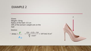 EXAMPLE 2
F
Givens
Weight= 50 Kg
Radius of the heel= 0.5 cm
30% of the woman's weight acts on the
heel
Solution
• stress = F
A o
=
50 ∗ 0.3 ∗ 9.8
𝑝𝑖
4
∗ 0.012
= 1871662 𝑁/𝑚2
 