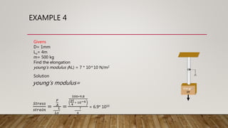 EXAMPLE 4
Givens
D= 1mm
Lo= 4m
m= 500 kg
Find the elongation
young’s modulus (AL) = 7 * 10^10 N/m2
Solution
young’s modulus=
𝑆𝑡𝑟𝑒𝑠𝑠
𝑠𝑡𝑟𝑎𝑖𝑛
=
𝐹
𝐴
𝐿
𝐿𝑜
=
500∗9.8
𝑝𝑖
4
∗ 10−6
?
4
= 6.9* 1010
 