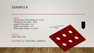 EXAMPLE 8
Givens
The diameter of the drilling bit= 4.2 cm
Thickness of the sheet = 5mm
Length of the sheet = 5 m
Width of the sheet = 3 m
Shear stress of steel = 4 x 10^8
Solution
Shear stress= F/A
F= 4 *10^8 * pi * 0.042*0.005 = 263893.8 N
 