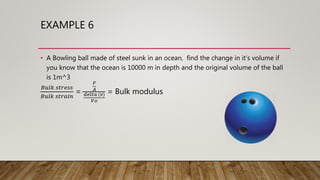EXAMPLE 6
• A Bowling ball made of steel sunk in an ocean, find the change in it’s volume if
you know that the ocean is 10000 m in depth and the original volume of the ball
is 1m^3
𝐵𝑢𝑙𝑘 𝑠𝑡𝑟𝑒𝑠𝑠
𝐵𝑢𝑙𝑘 𝑠𝑡𝑟𝑎𝑖𝑛
=
𝐹
𝐴
𝑑𝑒𝑙𝑡𝑎 (𝑣)
𝑉𝑜
= Bulk modulus
 