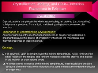 Crystallization, Melting, and Glass-Transition
Phenomena in Polymers
Crystallization is the process by which, upon cooling, an ordered (i.e., crystalline)
solid phase is produced from a liquid melt having a highly random molecular
structure.
Importance of understanding Crystallization:
An understanding of the mechanism and kinetics of polymer crystallization is
important because the degree of crystallinity influences the mechanical and
thermal properties of these materials.
Concept:
 For polymers, upon cooling through the melting temperature, nuclei form wherein
small regions of the tangled and random molecules become ordered and aligned
in the manner of chain-folded layers
 At temperatures in excess of the melting temperature, these nuclei are unstable
because of the thermal atomic vibrations that tend to disrupt the ordered molecular
arrangements
Crystallization
 