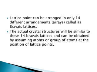  Lattice point can be arranged in only 14
different arrangements (arrays) called as
Bravais lattices.
 The actual crystal structures will be similar to
these 14 bravais lattices and can be obtained
by assuming atoms or group of atoms at the
position of lattice points.
 