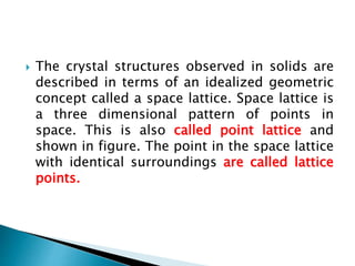  The crystal structures observed in solids are
described in terms of an idealized geometric
concept called a space lattice. Space lattice is
a three dimensional pattern of points in
space. This is also called point lattice and
shown in figure. The point in the space lattice
with identical surroundings are called lattice
points.
 