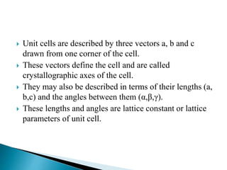  Unit cells are described by three vectors a, b and c
drawn from one corner of the cell.
 These vectors define the cell and are called
crystallographic axes of the cell.
 They may also be described in terms of their lengths (a,
b,c) and the angles between them (α,β,γ).
 These lengths and angles are lattice constant or lattice
parameters of unit cell.
 