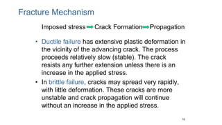 Fracture Mechanism
Imposed stress Crack Formation Propagation
• Ductile failure has extensive plastic deformation in
the vicinity of the advancing crack. The process
proceeds relatively slow (stable). The crack
resists any further extension unless there is an
increase in the applied stress.
• In brittle failure, cracks may spread very rapidly,
with little deformation. These cracks are more
unstable and crack propagation will continue
without an increase in the applied stress.
10
 