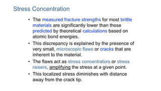 Stress Concentration
• The measured fracture strengths for most brittle
materials are significantly lower than those
predicted by theoretical calculations based on
atomic bond energies.
• This discrepancy is explained by the presence of
very small, microscopic flaws or cracks that are
inherent to the material.
• The flaws act as stress concentrators or stress
raisers, amplifying the stress at a given point.
• This localized stress diminishes with distance
away from the crack tip.
 
