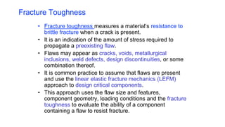 Fracture Toughness
• Fracture toughness measures a material’s resistance to
brittle fracture when a crack is present.
• It is an indication of the amount of stress required to
propagate a preexisting flaw.
• Flaws may appear as cracks, voids, metallurgical
inclusions, weld defects, design discontinuities, or some
combination thereof.
• It is common practice to assume that flaws are present
and use the linear elastic fracture mechanics (LEFM)
approach to design critical components.
• This approach uses the flaw size and features,
component geometry, loading conditions and the fracture
toughness to evaluate the ability of a component
containing a flaw to resist fracture.
 