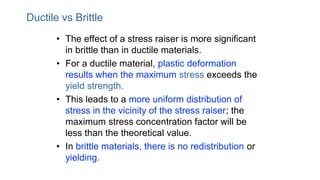 Ductile vs Brittle
• The effect of a stress raiser is more significant
in brittle than in ductile materials.
• For a ductile material, plastic deformation
results when the maximum stress exceeds the
yield strength.
• This leads to a more uniform distribution of
stress in the vicinity of the stress raiser; the
maximum stress concentration factor will be
less than the theoretical value.
• In brittle materials, there is no redistribution or
yielding.
 