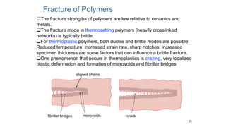 25
Fracture of Polymers
fibrillar bridges microvoids crack
aligned chains
The fracture strengths of polymers are low relative to ceramics and
metals.
The fracture mode in thermosetting polymers (heavily crosslinked
networks) is typically brittle.
For thermoplastic polymers, both ductile and brittle modes are possible.
Reduced temperature, increased strain rate, sharp notches, increased
specimen thickness are some factors that can influence a brittle fracture.
One phenomenon that occurs in thermoplastics is crazing, very localized
plastic deformation and formation of microvoids and fibrillar bridges
 
