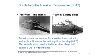 27
27
• Pre-WWII: The Titanic • WWII: Liberty ships
Reprinted w/ permission from R.W. Hertzberg, "Deformation and Fracture Mechanics of Engineering Materials", (4th ed.) Fig. 7.1(a), p. 262, John Wiley and Sons,
Inc., 1996. (Orig. source: Dr. Robert D. Ballard, The Discovery of the Titanic.)
Ductile to Brittle Transition Temperature (DBTT)
Disastrous consequences for a welded transport ship,
suddenly split across the entire girth of the ship (40˚F).
The vessels were constructed from steel alloys that
exhibit a DBTT  room temp
 