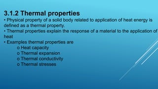 3.1.2 Thermal properties
• Physical property of a solid body related to application of heat energy is
defined as a thermal property.
• Thermal properties explain the response of a material to the application of
heat
• Examples thermal properties are
o Heat capacity
o Thermal expansion
o Thermal conductivity
o Thermal stresses
 