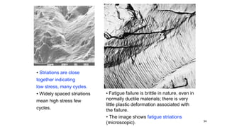 • Fatigue failure is brittle in nature, even in
normally ductile materials; there is very
little plastic deformation associated with
the failure.
• The image shows fatigue striations
(microscopic). 34
• Striations are close
together indicating
low stress, many cycles.
• Widely spaced striations
mean high stress few
cycles.
 