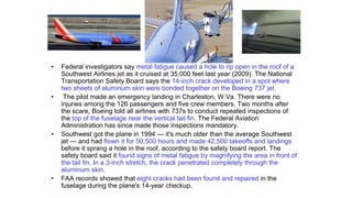 • Federal investigators say metal fatigue caused a hole to rip open in the roof of a
Southwest Airlines jet as it cruised at 35,000 feet last year (2009). The National
Transportation Safety Board says the 14-inch crack developed in a spot where
two sheets of aluminum skin were bonded together on the Boeing 737 jet.
• The pilot made an emergency landing in Charleston, W.Va. There were no
injuries among the 126 passengers and five crew members. Two months after
the scare, Boeing told all airlines with 737s to conduct repeated inspections of
the top of the fuselage near the vertical tail fin. The Federal Aviation
Administration has since made those inspections mandatory.
• Southwest got the plane in 1994 — it's much older than the average Southwest
jet — and had flown it for 50,500 hours and made 42,500 takeoffs and landings
before it sprang a hole in the roof, according to the safety board report. The
safety board said it found signs of metal fatigue by magnifying the area in front of
the tail fin. In a 3-inch stretch, the crack penetrated completely through the
aluminum skin.
• FAA records showed that eight cracks had been found and repaired in the
fuselage during the plane's 14-year checkup.
 