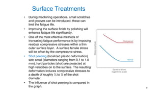 • During machining operations, small scratches
and grooves can be introduced; these can
limit the fatigue life.
• Improving the surface finish by polishing will
enhance fatigue life significantly.
• One of the most effective methods of
increasing fatigue performance is by imposing
residual compressive stresses within a thin
outer surface layer. A surface tensile stress
will be offset by the compressive stress.
• Shot peening (localized plastic deformation)
with small (diameters ranging from 0.1 to 1.0
mm), hard particles (shot) are projected at
high velocities on to the surface. The resulting
deformation induces compressive stresses to
a depth of roughly ¼ to ½ of the shot
diameter.
• The influence of shot peening is compared in
the graph. 41
Surface Treatments
 