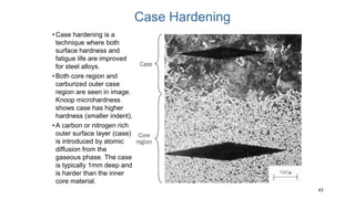 43
Case Hardening
•Case hardening is a
technique where both
surface hardness and
fatigue life are improved
for steel alloys.
•Both core region and
carburized outer case
region are seen in image.
Knoop microhardness
shows case has higher
hardness (smaller indent).
•A carbon or nitrogen rich
outer surface layer (case)
is introduced by atomic
diffusion from the
gaseous phase. The case
is typically 1mm deep and
is harder than the inner
core material.
 