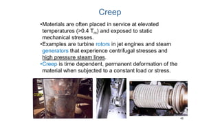 Creep
45
•Materials are often placed in service at elevated
temperatures (>0.4 Tm) and exposed to static
mechanical stresses.
•Examples are turbine rotors in jet engines and steam
generators that experience centrifugal stresses and
high pressure steam lines.
•Creep is time dependent, permanent deformation of the
material when subjected to a constant load or stress.
 