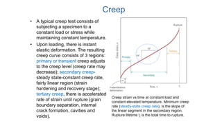 Creep
Creep strain vs time at constant load and
constant elevated temperature. Minimum creep
rate (steady-state creep rate), is the slope of
the linear segment in the secondary region.
Rupture lifetime tr is the total time to rupture.
• A typical creep test consists of
subjecting a specimen to a
constant load or stress while
maintaining constant temperature.
• Upon loading, there is instant
elastic deformation. The resulting
creep curve consists of 3 regions:
primary or transient creep adjusts
to the creep level (creep rate may
decrease); secondary creep-
steady state-constant creep rate,
fairly linear region (strain
hardening and recovery stage);
tertiary creep, there is accelerated
rate of strain until rupture (grain
boundary separation, internal
crack formation, cavities and
voids).
 