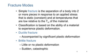 9
9
Fracture Modes
• Simple fracture is the separation of a body into 2
or more pieces in response to an applied stress
that is static (constant) and at temperatures that
are low relative to the Tm of the material.
• Classification is based on the ability of a material
to experience plastic deformation.
• Ductile fracture
– Accompanied by significant plastic deformation
• Brittle fracture
– Little or no plastic deformation
– Sudden, catastrophic
 