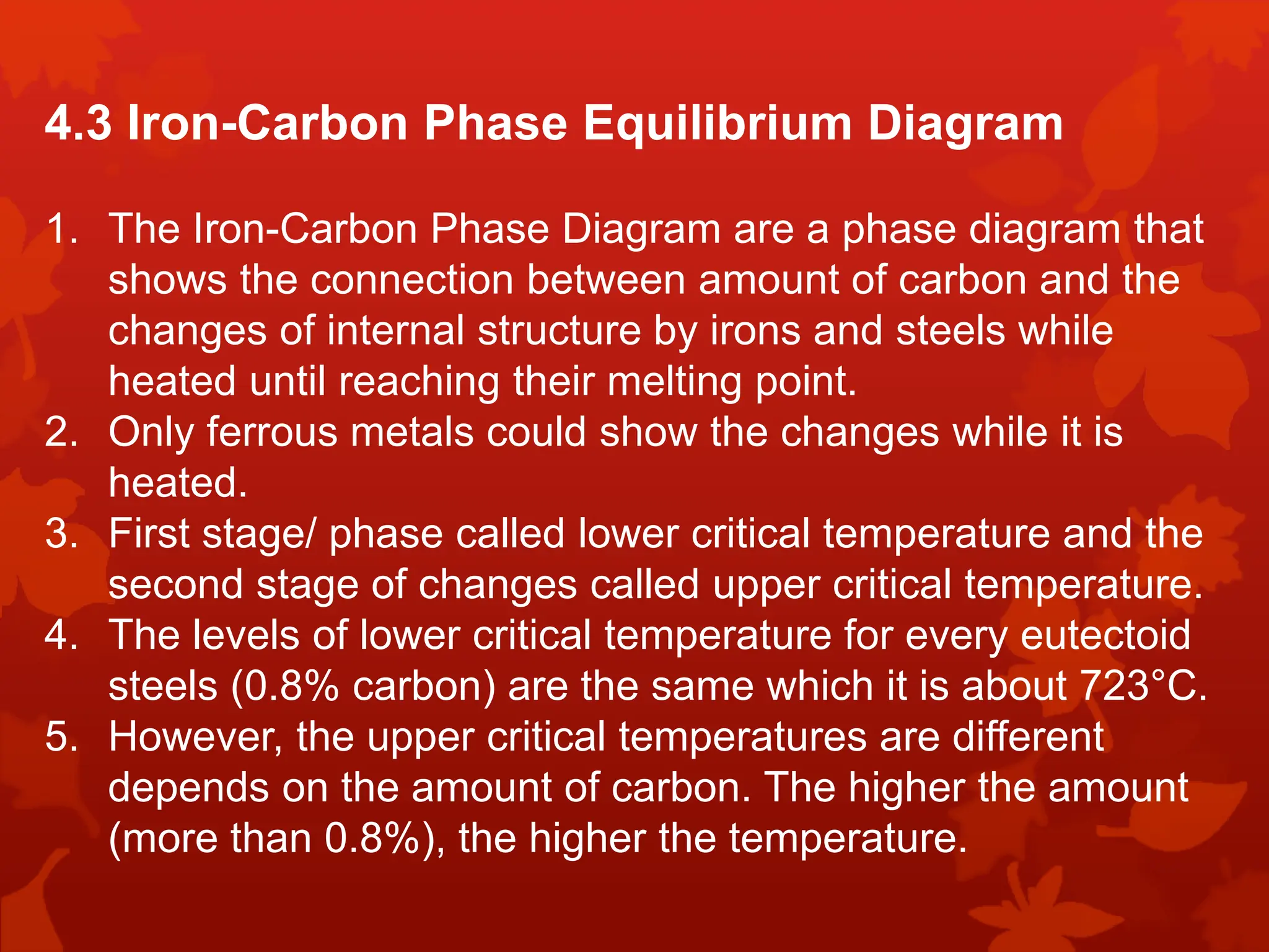 4.3 Iron-Carbon Phase Equilibrium Diagram
1. The Iron-Carbon Phase Diagram are a phase diagram that
shows the connection between amount of carbon and the
changes of internal structure by irons and steels while
heated until reaching their melting point.
2. Only ferrous metals could show the changes while it is
heated.
3. First stage/ phase called lower critical temperature and the
second stage of changes called upper critical temperature.
4. The levels of lower critical temperature for every eutectoid
steels (0.8% carbon) are the same which it is about 723°C.
5. However, the upper critical temperatures are different
depends on the amount of carbon. The higher the amount
(more than 0.8%), the higher the temperature.
 