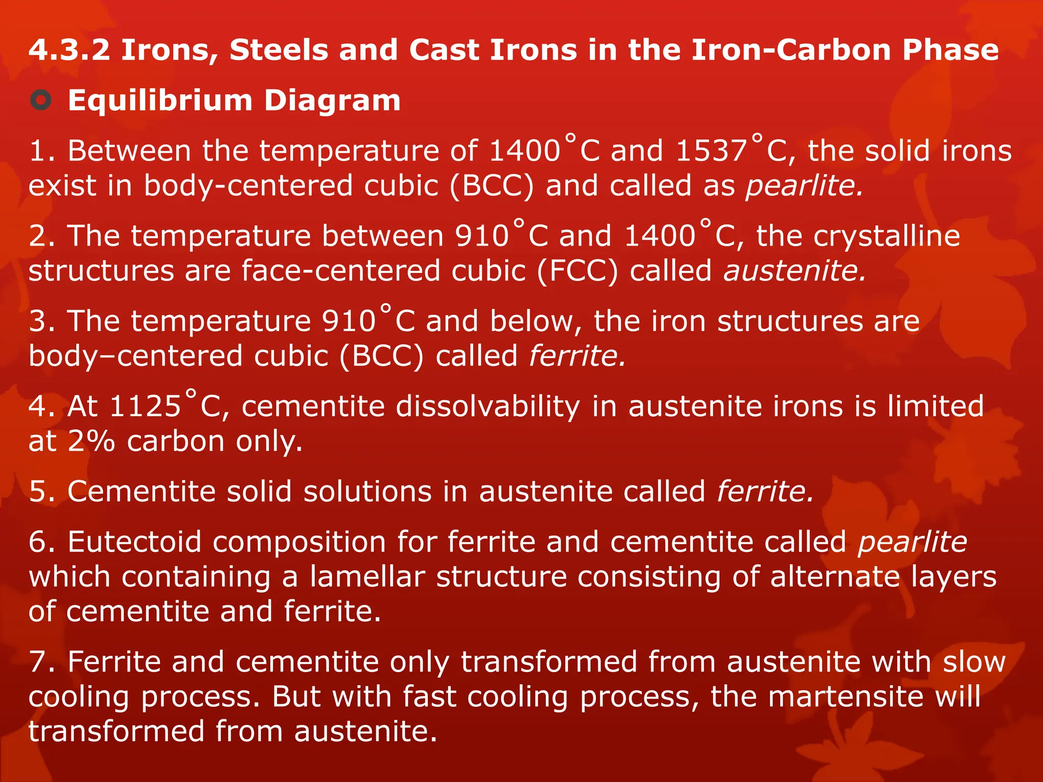 4.3.2 Irons, Steels and Cast Irons in the Iron-Carbon Phase
 Equilibrium Diagram
1. Between the temperature of 1400˚C and 1537˚C, the solid irons
exist in body-centered cubic (BCC) and called as pearlite.
2. The temperature between 910˚C and 1400˚C, the crystalline
structures are face-centered cubic (FCC) called austenite.
3. The temperature 910˚C and below, the iron structures are
body–centered cubic (BCC) called ferrite.
4. At 1125˚C, cementite dissolvability in austenite irons is limited
at 2% carbon only.
5. Cementite solid solutions in austenite called ferrite.
6. Eutectoid composition for ferrite and cementite called pearlite
which containing a lamellar structure consisting of alternate layers
of cementite and ferrite.
7. Ferrite and cementite only transformed from austenite with slow
cooling process. But with fast cooling process, the martensite will
transformed from austenite.
 