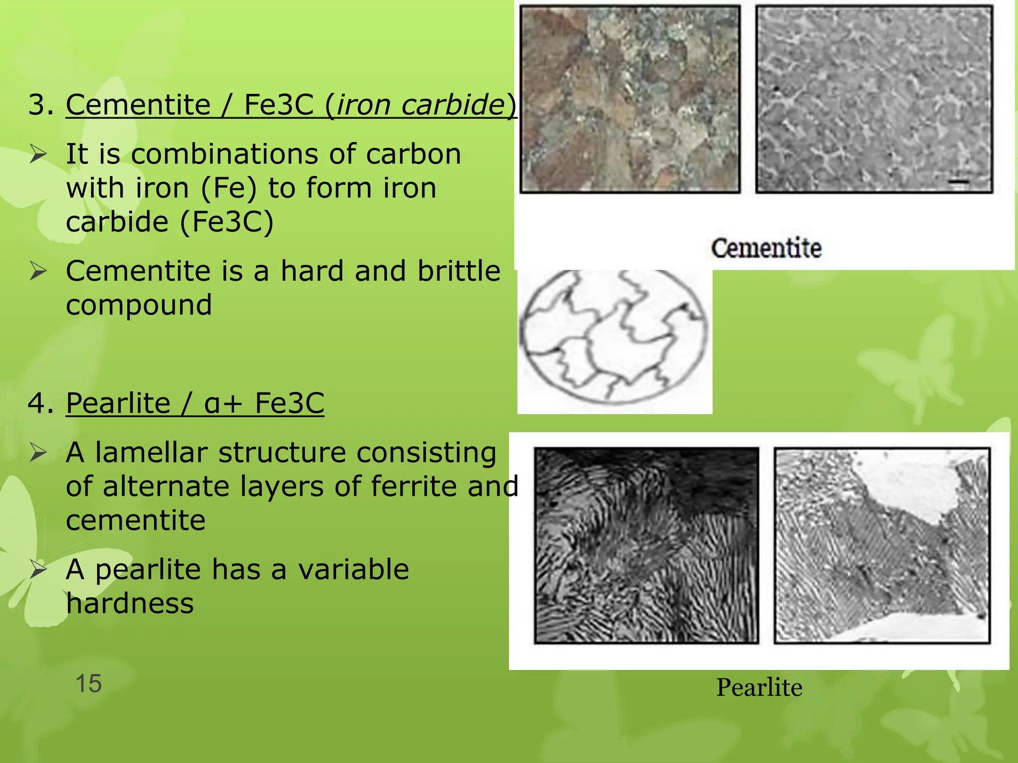 3. Cementite / Fe3C (iron carbide)
 It is combinations of carbon
with iron (Fe) to form iron
carbide (Fe3C)
 Cementite is a hard and brittle
compound
4. Pearlite / α+ Fe3C
 A lamellar structure consisting
of alternate layers of ferrite and
cementite
 A pearlite has a variable
hardness
Pearlite
15
 