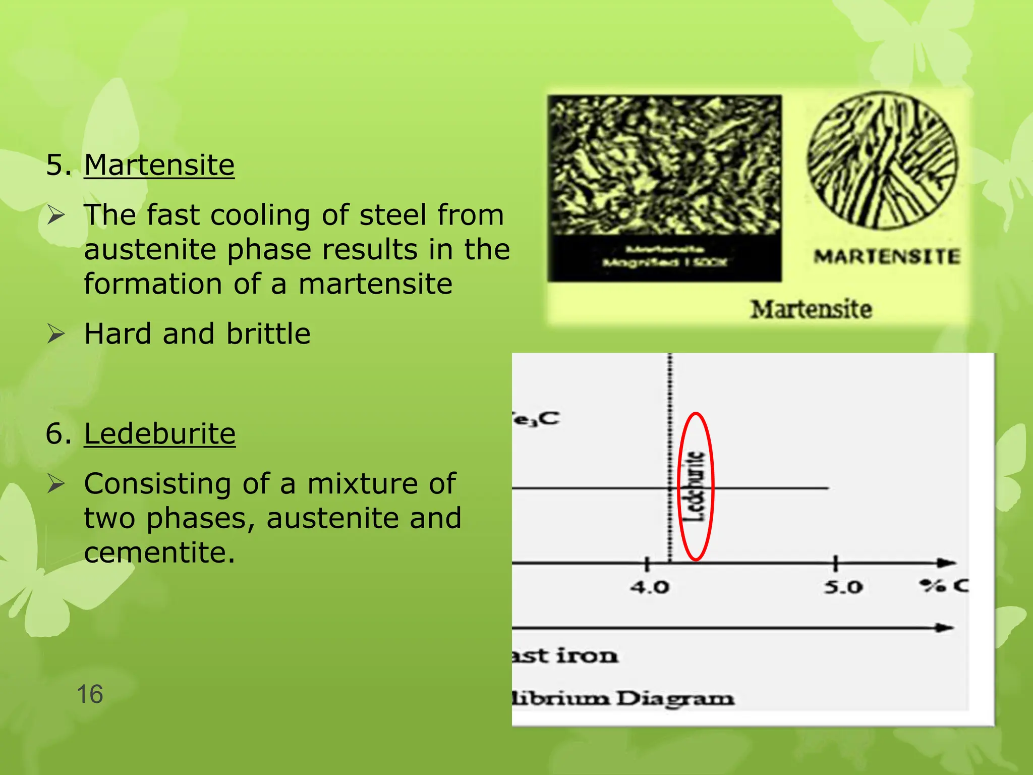 5. Martensite
 The fast cooling of steel from
austenite phase results in the
formation of a martensite
 Hard and brittle
6. Ledeburite
 Consisting of a mixture of
two phases, austenite and
cementite.
16
 