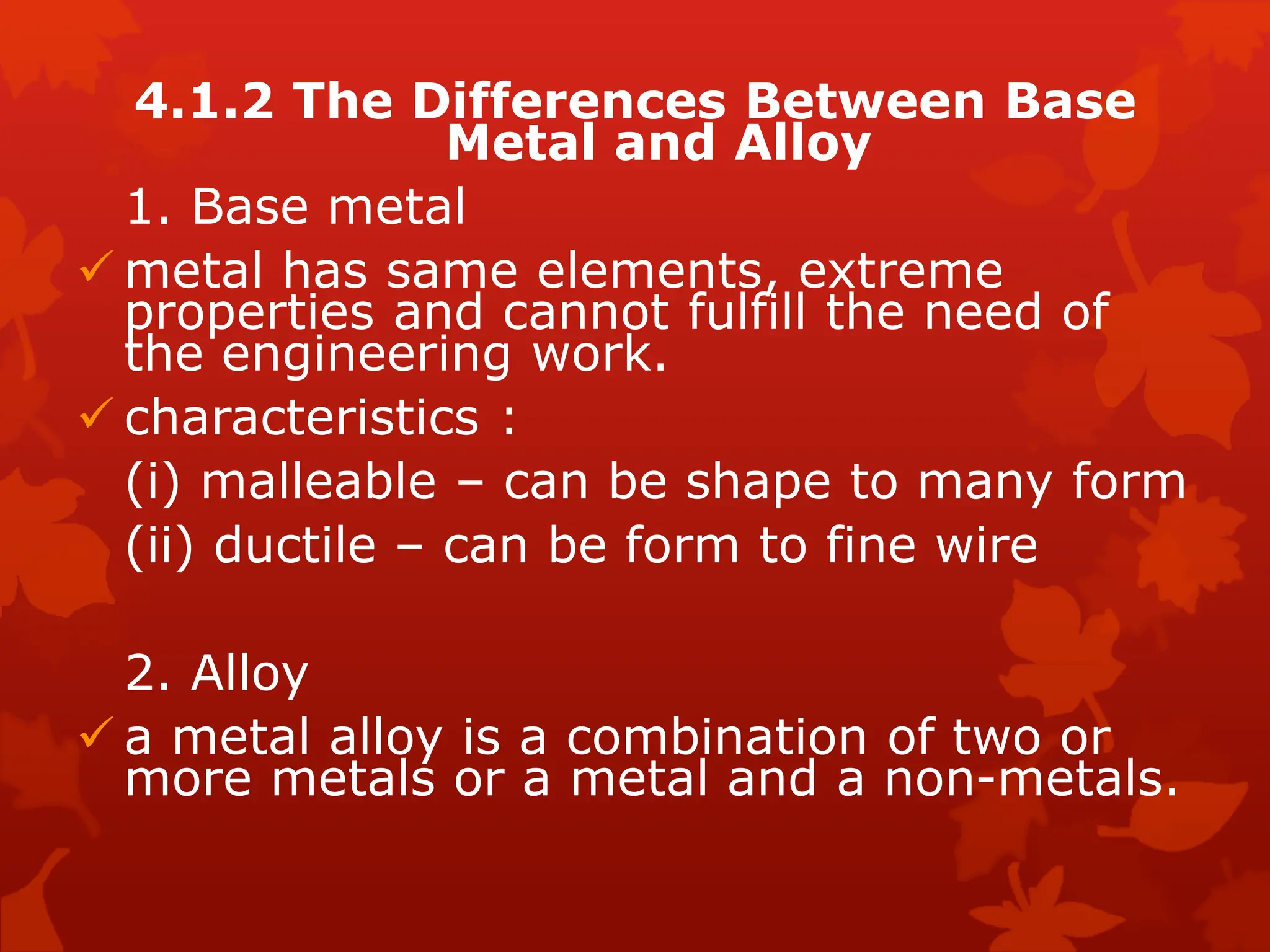 4.1.2 The Differences Between Base
Metal and Alloy
1. Base metal
 metal has same elements, extreme
properties and cannot fulfill the need of
the engineering work.
 characteristics :
(i) malleable – can be shape to many form
(ii) ductile – can be form to fine wire
2. Alloy
 a metal alloy is a combination of two or
more metals or a metal and a non-metals.
 