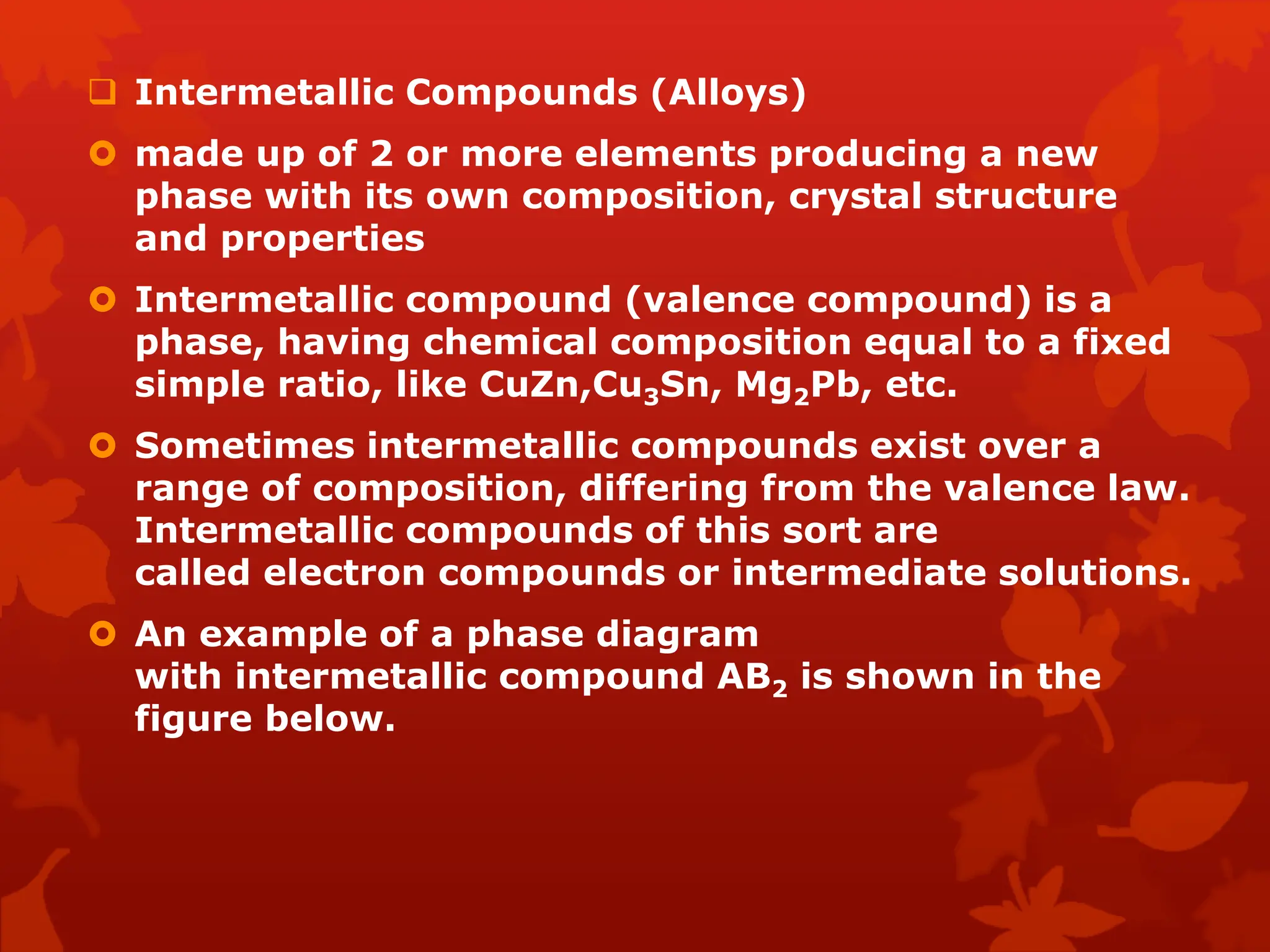  Intermetallic Compounds (Alloys)
 made up of 2 or more elements producing a new
phase with its own composition, crystal structure
and properties
 Intermetallic compound (valence compound) is a
phase, having chemical composition equal to a fixed
simple ratio, like CuZn,Cu3Sn, Mg2Pb, etc.
 Sometimes intermetallic compounds exist over a
range of composition, differing from the valence law.
Intermetallic compounds of this sort are
called electron compounds or intermediate solutions.
 An example of a phase diagram
with intermetallic compound AB2 is shown in the
figure below.
 