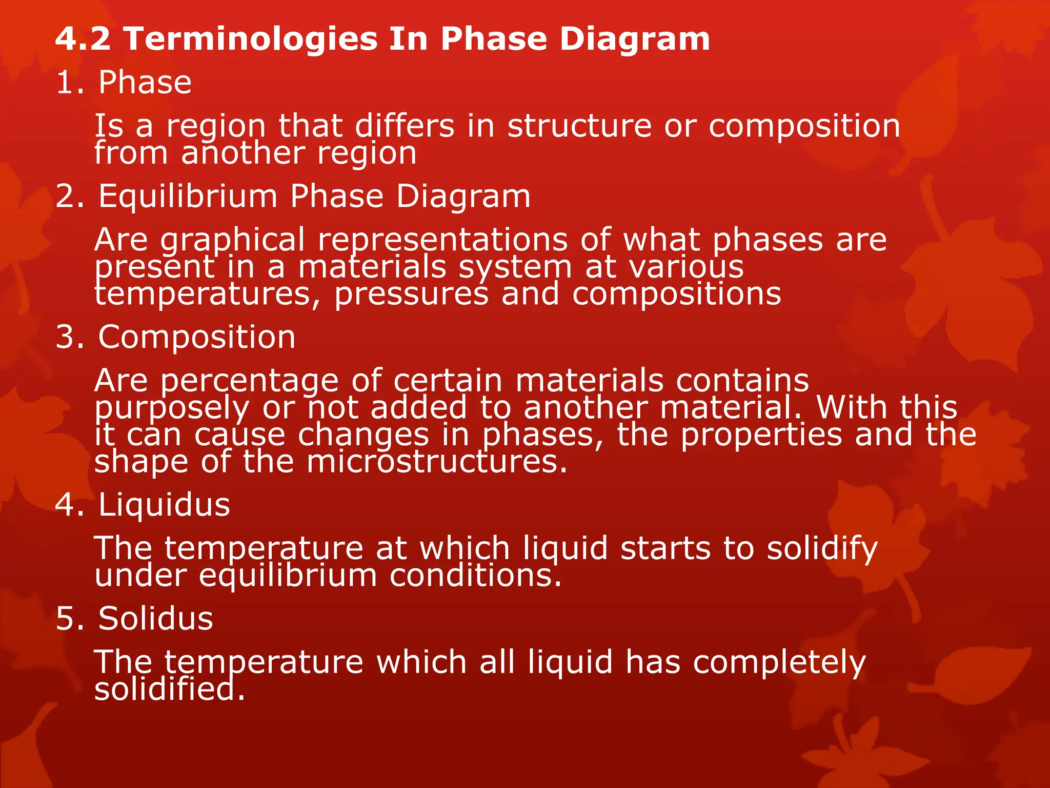 4.2 Terminologies In Phase Diagram
1. Phase
Is a region that differs in structure or composition
from another region
2. Equilibrium Phase Diagram
Are graphical representations of what phases are
present in a materials system at various
temperatures, pressures and compositions
3. Composition
Are percentage of certain materials contains
purposely or not added to another material. With this
it can cause changes in phases, the properties and the
shape of the microstructures.
4. Liquidus
The temperature at which liquid starts to solidify
under equilibrium conditions.
5. Solidus
The temperature which all liquid has completely
solidified.
 