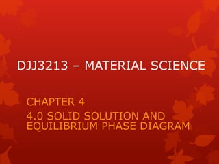DJJ3213 – MATERIAL SCIENCE
CHAPTER 4
4.0 SOLID SOLUTION AND
EQUILIBRIUM PHASE DIAGRAM
 